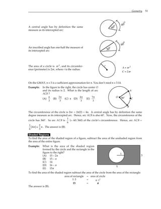 Geometry 51
A central angle has by definition the same
measure as its intercepted arc:
60
60
°
°
An inscribed angle has one-half the measure of
its intercepted arc:
60
30
°
°
The area of a circle is πr2
, and its circumfer-
ence (perimeter) is 2πr, where r is the radius:
r
A = πr2
C = 2πr
On the GMAT, π ≈ 3 is a sufficient approximation for π. You don’t need π ≈ 3.14.
Example: In the figure to the right, the circle has center O
and its radius is 2. What is the length of arc
ACB ?
(A)
π
3
(B)
2π
3
(C) π (D)
4π
3
(E)
7π
3
O 60˚
A
B
C
The circumference of the circle is 2πr = 2π(2) = 4π. A central angle has by definition the same
degree measure as its intercepted arc. Hence, arc ACB is also 60˚. Now, the circumference of the
circle has 360˚. So arc ACB is
1
6
(= 60/360) of the circle’s circumference. Hence, arc ACB =
1
6
4π
( ) =
2
3
π . The answer is (B).
Shaded Regions
To find the area of the shaded region of a figure, subtract the area of the unshaded region from
the area of the entire figure.
Example: What is the area of the shaded region
formed by the circle and the rectangle in the
figure to the right?
(A) 15 – 2π
(B) 15 – π
(C) 14
(D) 16 – π
(E) 15π
1 3
5
1
To find the area of the shaded region subtract the area of the circle from the area of the rectangle:
area of rectangle – area of circle
3⋅5 – π ⋅12
15 – π
π
π
π
The answer is (B).
 