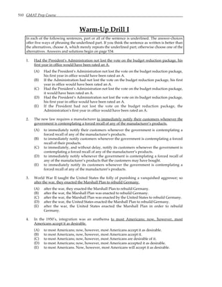510 GMAT Prep Course
Warm-Up Drill I
In each of the following sentences, part or all of the sentence is underlined. The answer-choices
offer five ways of phrasing the underlined part. If you think the sentence as written is better than
the alternatives, choose A, which merely repeats the underlined part; otherwise choose one of the
alternatives. Answers and solutions begin on page 534.
1. Had the President’s Administration not lost the vote on the budget reduction package, his
first year in office would have been rated an A.
(A) Had the President’s Administration not lost the vote on the budget reduction package,
his first year in office would have been rated an A.
(B) If the Administration had not lost the vote on the budget reduction package, his first
year in office would have been rated an A.
(C) Had the President’s Administration not lost the vote on the budget reduction package,
it would have been rated an A.
(D) Had the President’s Administration not lost the vote on its budget reduction package,
his first year in office would have been rated an A.
(E) If the President had not lost the vote on the budget reduction package, the
Administration’s first year in office would have been rated an A.
2. The new law requires a manufacturer to immediately notify their customers whenever the
government is contemplating a forced recall of any of the manufacturer’s products.
(A) to immediately notify their customers whenever the government is contemplating a
forced recall of any of the manufacturer’s products.
(B) to immediately notify customers whenever the government is contemplating a forced
recall of their products.
(C) to immediately, and without delay, notify its customers whenever the government is
contemplating a forced recall of any of the manufacturer’s products.
(D) to immediately notify whenever the government is contemplating a forced recall of
any of the manufacturer’s products that the customers may have bought.
(E) to immediately notify its customers whenever the government is contemplating a
forced recall of any of the manufacturer’s products.
3. World War II taught the United States the folly of punishing a vanquished aggressor; so
after the war, they enacted the Marshall Plan to rebuild Germany.
(A) after the war, they enacted the Marshall Plan to rebuild Germany.
(B) after the war, the Marshall Plan was enacted to rebuild Germany.
(C) after the war, the Marshall Plan was enacted by the United States to rebuild Germany.
(D) after the war, the United States enacted the Marshall Plan to rebuild Germany.
(E) after the war, the United States enacted the Marshall Plan in order to rebuild
Germany.
4. In the 1950’s, integration was an anathema to most Americans; now, however, most
Americans accept it as desirable.
(A) to most Americans; now, however, most Americans accept it as desirable.
(B) to most Americans, now, however, most Americans accept it.
(C) to most Americans; now, however, most Americans are desirable of it.
(D) to most Americans; now, however, most Americans accepted it as desirable.
(E) to most Americans. Now, however, most Americans will accept it as desirable.
 