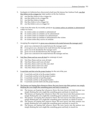 Sentence Correction 511
5. Geologists in California have discovered a fault near the famous San Andreas Fault, one that
they believe to be a trigger for major quakes on the San Andreas.
(A) one that they believe to be a trigger for
(B) one they believe to be a trigger for
(C) one that they believe triggers
(D) that they believe to be a trigger for
(E) one they believe acts as a trigger for
6. A bite from the tsetse fly invariably paralyzes its victims unless an antidote is administered
within two hours.
(A) its victims unless an antidote is administered
(B) its victims unless an antidote can be administered
(C) its victims unless an antidote was administered
(D) its victims unless an antidote is administered to the victims
(E) its victims unless they receive an antidote
7. Accepting the assignment as given was a decision to be made between the manager and I.
(A) given was a decision to be made between the manager and I.
(B) it was given was a decision to be made between the manager and I.
(C) given was to be decided by the manager and I.
(D) given was to be decided between the manager and I.
(E) given was a decision to be made between the manager and me.
8. Ted, Dan, Diane and me were all cited for contempt of court.
(A) Ted, Dan, Diane and me were all cited
(B) Ted, Dan, Diane and I were all cited
(C) Ted, Dan, Diane and I were the ones cited
(D) Ted, Dan, Diane and I were cited
(E) Ted, Dan, Diane and I was cited
9. I want Julio and she to be the project leaders for the rest of the year.
(A) I want Julio and she to be the project leaders
(B) I want Julio and her to be the project leaders
(C) I want Julio and she to lead the project
(D) I want Julio and her as the project leaders
(E) I want Julio and she both to be the project leaders
10. The Joneses are hoping that whomever threw the toxic leaves into their pasture was simply
thinking the cows might like something green and leafy to munch on.
(A) The Joneses are hoping that whomever threw the toxic leaves into their pasture was
simply thinking the cows might like something green and leafy to munch on.
(B) The Joneses are hoping that whomever threw the toxic leaves into their pasture were
simply thinking the cows might like something green and leafy to munch on.
(C) The Joneses’ are hoping that whomever threw the toxic leaves into their pasture was
simply thinking the cows might like something green and leafy on which to munch.
(D) The Joneses are hoping that whoever threw the toxic leaves into their pasture was
simply thinking the cows might like something green and leafy to munch on.
(E) The Joneses are hoping that whoever threw the toxic leaves into the pasture was
simply thinking the cows might like something green and leafy to munch on.
 
