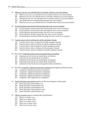 512 GMAT Prep Course
11. Whoever you are, you should strive to emulate whoever you most admire.
(A) Whoever you are, you should strive to emulate whoever you most admire.
(B) Whoever you are, you should strive to emulate whomever you most admire.
(C) Whomever you are, you should strive to emulate whoever you most admire.
(D) You should strive to emulate those people you most admire.
(E) Whoever you are, you should strive to emulate those whom you most admire.
12. It’s having been announced in the morning, the news was no surprise.
(A) It’s having been announced in the morning, the news was no surprise.
(B) Its having been announced in the morning, the news was no surprise.
(C) Its having been announced earlier, the news was no surprise.
(D) Its having been already announced, the news was no surprise.
(E) Its having been announced that morning, the news came as no surprise.
13. I need to know who’s to blame for all the mistakes I found.
(A) I need to know who’s to blame for all the mistakes I found.
(B) I need to know whose to blame for all the mistakes I found.
(C) I need to know who to blame for all the mistakes I found.
(D) I need to know who is to blame for the mistakes I found.
(E) I need to know whose’s to blame for all the mistakes I found.
14. The returns indicated on her list do not match those on Emilios.
(A) indicated on her list do not match those on Emilios.
(B) on her list do not match those on Emilio’s.
(C) indicated on her list do not match those on Emilio’s.
(D) indicated on her list do not match those on Emilios’.
(E) indicated on her list do not correspond to those on Emilio’s.
15. All of the companies registered represent companies that signed up ahead of time.
(A) companies registered represent companies
(B) companies’ registered represent companies
(C) companies registered represent companies’
(D) companies’ registered represent companies’
(E) companie’s that registered are companie’s
16. Jamie Salvadors presentation was by far the most eloquent on the panel.
(A) Jamie Salvadors presentation was
(B) Jamie Salvadors’ presentation was
(C) Jamie Salvador’s presentation was
(D) Jamie Salvadors’ presentations were
(E) James Salvador’s presentation was
17. There’s so many ways to evaluate their performance.
(A) There’s so many ways
(B) There’re so many ways
(C) There is so many ways
(D) There are so many ways
(E) There’re too many ways
 