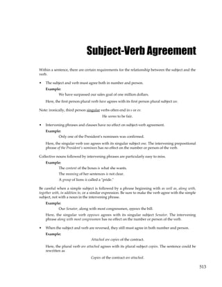 513
Subject-Verb Agreement
Within a sentence, there are certain requirements for the relationship between the subject and the
verb.
• The subject and verb must agree both in number and person.
Example:
We have surpassed our sales goal of one million dollars.
Here, the first person plural verb have agrees with its first person plural subject we.
Note: ironically, third person singular verbs often end in s or es:
He seems to be fair.
• Intervening phrases and clauses have no effect on subject-verb agreement.
Example:
Only one of the President’s nominees was confirmed.
Here, the singular verb was agrees with its singular subject one. The intervening prepositional
phrase of the President’s nominees has no effect on the number or person of the verb.
Collective nouns followed by intervening phrases are particularly easy to miss.
Example:
The content of the boxes is what she wants.
The meaning of her sentences is not clear.
A group of lions is called a "pride."
Be careful when a simple subject is followed by a phrase beginning with as well as, along with,
together with, in addition to, or a similar expression. Be sure to make the verb agree with the simple
subject, not with a noun in the intervening phrase.
Example:
Our Senator, along with most congressmen, opposes the bill.
Here, the singular verb opposes agrees with its singular subject Senator. The intervening
phrase along with most congressmen has no effect on the number or person of the verb.
• When the subject and verb are reversed, they still must agree in both number and person.
Example:
Attached are copies of the contract.
Here, the plural verb are attached agrees with its plural subject copies. The sentence could be
rewritten as
Copies of the contract are attached.
 