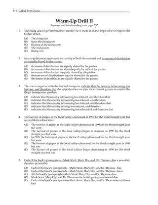 514 GMAT Prep Course
Warm-Up Drill II
Answers and solutions begin on page 537.
1. The rising cost of government bureaucracy have made it all but impossible to reign in the
budget deficit.
(A) The rising cost
(B) Since the rising costs
(C) Because of the rising costs
(D) The rising costs
(E) Rising cost
2. In a co-publication agreement, ownership of both the material and its means of distribution
are equally shared by the parties.
(A) its means of distribution are equally shared by the parties.
(B) its means of distribution are shared equally by each of the parties.
(C) its means of distribution is equally shared by the parties.
(D) their means of distribution is equally shared by the parties.
(E) the means of distribution are equally shared by the parties.
3. The rise in negative attitudes toward foreigners indicate that the country is becoming less
tolerant, and therefore that the opportunities are ripe for extremist groups to exploit the
illegal immigration problem.
(A) indicate that the country is becoming less tolerant, and therefore that
(B) indicates that the country is becoming less tolerant, and therefore
(C) indicates that the country is becoming less tolerant, and therefore that
(D) indicates that the country is being less tolerant, and therefore
(E) indicates that the country is becoming less tolerant of and therefore that
4. The harvest of grapes in the local valleys decreased in 1990 for the third straight year but
were still at a robust level.
(A) The harvest of grapes in the local valleys decreased in 1990 for the third straight year
but were
(B) The harvest of grapes in the local valleys began to decrease in 1990 for the third
straight year but were
(C) In 1990, the harvest of grapes in the local valleys decreased for the third straight year
but were
(D) The harvest of grapes in the local valleys decreased for the third straight year in 1990
but was
(E) The harvest of grapes in the local valleys began decreasing in 1990 for the third
straight year but was
5. Each of the book’s protagonists—Mark Streit, Mary Eby, and Dr. Thomas—has a powerful,
dynamic personality.
(A) Each of the book’s protagonists—Mark Streit, Mary Eby, and Dr. Thomas—has
(B) Each of the book’s protagonists—Mark Streit, Mary Eby, and Dr. Thomas—have
(C) All the book’s protagonists—Mark Streit, Mary Eby, and Dr. Thomas—has
(D) Mark Streit, Mary Eby, and Dr. Thomas—the book’s protagonists—each has
(E) Each of the book’s protagonists—Mark Streit, Mary Eby, and Dr. Thomas—could have
had
 