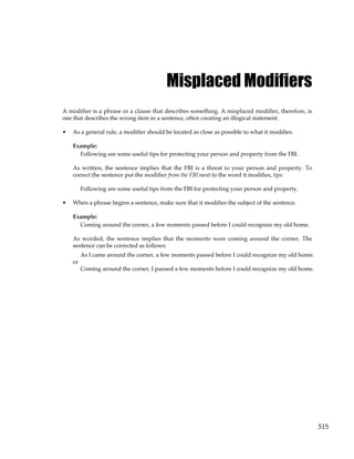 515
Misplaced Modifiers
A modifier is a phrase or a clause that describes something. A misplaced modifier, therefore, is
one that describes the wrong item in a sentence, often creating an illogical statement.
• As a general rule, a modifier should be located as close as possible to what it modifies.
Example:
Following are some useful tips for protecting your person and property from the FBI.
As written, the sentence implies that the FBI is a threat to your person and property. To
correct the sentence put the modifier from the FBI next to the word it modifies, tips:
Following are some useful tips from the FBI for protecting your person and property.
• When a phrase begins a sentence, make sure that it modifies the subject of the sentence.
Example:
Coming around the corner, a few moments passed before I could recognize my old home.
As worded, the sentence implies that the moments were coming around the corner. The
sentence can be corrected as follows:
As I came around the corner, a few moments passed before I could recognize my old home.
or
Coming around the corner, I paused a few moments before I could recognize my old home.
 