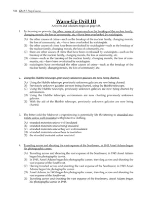 516 GMAT Prep Course
Warm-Up Drill III
Answers and solutions begin on page 538.
1. By focusing on poverty, the other causes of crime—such as the breakup of the nuclear family,
changing morals, the loss of community, etc.—have been overlooked by sociologists.
(A) the other causes of crime—such as the breakup of the nuclear family, changing morals,
the loss of community, etc.—have been overlooked by sociologists.
(B) the other causes of crime have been overlooked by sociologists—such as the breakup of
the nuclear family, changing morals, the loss of community, etc.
(C) there are other causes of crime that have been overlooked by sociologists—such as the
breakup of the nuclear family, changing morals, the loss of community, etc.
(D) crimes—such as the breakup of the nuclear family, changing morals, the loss of com-
munity, etc.—have been overlooked by sociologists.
(E) sociologists have overlooked the other causes of crime—such as the breakup of the
nuclear family, changing morals, the loss of community, etc.
2. Using the Hubble telescope, previously unknown galaxies are now being charted.
(A) Using the Hubble telescope, previously unknown galaxies are now being charted.
(B) Previously unknown galaxies are now being charted, using the Hubble telescope.
(C) Using the Hubble telescope, previously unknown galaxies are now being charted by
astronomers.
(D) Using the Hubble telescope, astronomers are now charting previously unknown
galaxies.
(E) With the aid of the Hubble telescope, previously unknown galaxies are now being
charted.
3. The bitter cold the Midwest is experiencing is potentially life threatening to stranded mo-
torists unless well-insulated with protective clothing.
(A) stranded motorists unless well-insulated
(B) stranded motorists unless being insulated
(C) stranded motorists unless they are well-insulated
(D) stranded motorists unless there is insulation
(E) the stranded motorist unless insulated
4. Traveling across and shooting the vast expanse of the Southwest, in 1945 Ansel Adams began
his photographic career.
(A) Traveling across and shooting the vast expanse of the Southwest, in 1945 Ansel Adams
began his photographic career.
(B) In 1945, Ansel Adams began his photographic career, traveling across and shooting the
vast expanse of the Southwest.
(C) Having traveled across and shooting the vast expanse of the Southwest, in 1945 Ansel
Adams began his photographic career.
(D) Ansel Adams, in 1945 began his photographic career, traveling across and shooting the
vast expanse of the Southwest.
(E) Traveling across and shooting the vast expanse of the Southwest, Ansel Adams began
his photographic career in 1945.
 