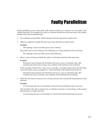 517
Faulty Parallelism
Faulty parallelism occurs when units with similar functions in a sentence are not written with
similar structures. For example, the verbs in a sentence should have the same tense if the subject
performs the actions simultaneously.
• For a sentence to be parallel, similar elements must be expressed in similar form.
• When two adjectives modify the same noun, they should have similar forms.
Example:
The topology course was both rigorous and a challenge.
Since both rigorous and a challenge are modifying course, they should have the same form:
The topology course was both rigorous and challenging.
• When a series of clauses is listed, the verbs in each clause must have the same form.
Example:
During his trip to Europe, the President will discuss ways to stimulate trade, offer
economic aid, and trying to forge a new coalition with moderate forces in Russia.
In this example, the first two verbs, discuss and offer, are simple future tense. But the third
verb in the series, trying, is progressive. Trying should be in the simple future tense try:
During his trip to Europe, the President will discuss ways to stimulate trade, offer
economic aid, and try to forge a new coalition with moderate forces in Russia.
• When the first half of a sentence has a certain structure, the second half should preserve that
structure.
Example:
To acknowledge that one is an alcoholic is taking the first and hardest step to recovery.
The first half of the above sentence has an infinitive structure, to acknowledge, so the second
half must have a similar structure:
To acknowledge that one is an alcoholic is to take the first and hardest step to recovery.
 