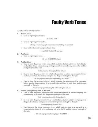 519
Faulty Verb Tense
A verb has four principal forms:
1. Present Tense
a. Used to express present tense.
He studies hard.
b. Used to express general truths.
During a recession, people are cautious about taking on more debt.
c. Used with will or shall to express future time.
He will take the GMAT next year.
2. Past Tense
a. Used to express past tense.
He took the GMAT last year.
3. Past Participle
a. Used to form the present perfect tense, which indicates that an action was started in the
past and its effects are continuing in the present. It is formed using have or has and the
past participle of the verb.
He has prepared thoroughly for the GMAT.
b. Used to form the past perfect tense, which indicates that an action was completed before
another past action. It is formed using had and the past participle of the verb.
He had prepared thoroughly before taking the GMAT.
c. Used to form the future perfect tense, which indicates that an action will be completed
before another future action. It is formed using will have or shall have and the past
participle of the verb.
He will have prepared thoroughly before taking the GMAT.
4. Present Participle (-ing form of the verb)
a. Used to form the present progressive tense, which indicates that an action is ongoing. It is
formed using is, am, or are and the present participle of the verb.
He is preparing thoroughly for the GMAT.
b. Used to form the past progressive tense, which indicates that an action was in progress in
the past. It is formed using was or were and the present participle of the verb.
He was preparing for the GMAT.
c. Used to form the future progressive tense, which indicates that an action will be in
progress in the future. It is formed using will be or shall be and the present participle of
the verb.
He will be preparing thoroughly for the GMAT.
 