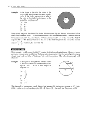 52 GMAT Prep Course
Example: In the figure to the right, the radius of the
larger circle is three times that of the smaller
circle. If the circles are concentric, what is
the ratio of the shaded region’s area to the
area of the smaller circle?
(A) 10:1
(B) 9:1
(C) 8:1
(D) 3:1
(E) 5:2
O.
Since we are not given the radii of the circles, we can choose any two positive numbers such that
one is three times the other. Let the outer radius be 3 and the inner radius be 1. Then the area of
the outer circle is π32
= 9π , and the area of the inner circle is π12
= π . So the area of the shaded
region is 9π – π = 8π. Hence, the ratio of the area of the shaded region to the area of the smaller
circle is
8π
π
=
8
1
. Therefore, the answer is (C).
“Birds-Eye” View
Most geometry problems on the GMAT require straightforward calculations. However, some
problems measure your insight into the basic rules of geometry. For this type of problem, you
should step back and take a “birds-eye” view of the problem. The following example will
illustrate.
Example: In the figure to the right, O is both the center
of the circle with radius 2 and a vertex of the
square OPRS. What is the length of
diagonal PS?
(A)
1
2
(B)
2
2
(C) 4
(D) 2
(E) 2 5
O P
R
S
The diagonals of a square are equal. Hence, line segment OR (not shown) is equal to SP. Now,
OR is a radius of the circle and therefore OR = 2. Hence, SP = 2 as well, and the answer is (D).
 