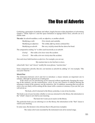 521
The Use of Adverbs
Confusing a generation of students and others, largely because of the playfulness of advertising
(Apple’s “Think Different”) and the space limitation in signage (Drive Slow), adverbs are in a
chaotic state.
The rule: An adverb modifies a verb, an adjective, or another adverb.
Modifying a verb: Drive slowly and carefully.
Modifying an adjective: The wildly differing stories confused her.
Modifying an adverb: She very carefully raised the bar above her head.
The comparative ending “er” is often used incorrectly as an adverb:
(Faulty) She walks a lot slower since the accident.
(Correct) She walks a lot more slowly since the accident.
Slow and slower both function as adjectives. For example, you can say:
My reaction time is slow but hers is slower,
where both "slow" and "slower" modify the noun phrase, "reaction time."
Some comparative adverbs, like fast, can function as adverbs by adding “er”; for example, “She
runs faster than he.”
Which/That
The distinction between which and that to introduce a clause remains an important one to
scholars, although its general use is fading fast.
If the clause you are introducing can be removed without significantly changing the mean-
ing of the sentence, use the nonrestrictive, which. If you can't remove it without altering the
meaning or intent of the sentence, use the restrictive, that. In addition, assuming that you opt for
which, you very likely will be setting off the clause with a comma or commas; if you use that, you
will not do so.
The book, which I returned to the library yesterday, is one of my favorites.
The book is one of your favorites whether or not you returned it to the library; the information in
the “which” clause is not vital to your meaning.
The book that I want you to read is in the library.
The particular book you are referring to is in the library; the information in the “that” clause is
vital to your meaning.
In some cases, the decision is less obvious than in the previous examples:
The values which were recorded by the instrument were all in normal range.
 