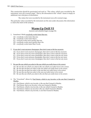 522 GMAT Prep Course
This construction should be punctuated and read as: “The values, which were recorded by the
instrument, were all in normal range.” That is, the information in the “which” clause is simply an
additional, non-vital piece of information.
The values that were recorded by the instrument were all in normal range.
The particular values recorded by the instrument are the ones under discussion; this information
is vital to the intent of the sentence.
Warm-Up Drill VI
Answers and solutions begin on page 541.
1. Sometimes I think everybody works faster than me.
(A) everybody works faster than me.
(B) everybody works faster than I.
(C) everyone works more quickly than me.
(D) everybody works more quickly than I do.
(E) everybody works faster than I work.
2. If you don’t want anymore champagne, then don’t come to the bar anymore.
(A) If you don’t want anymore champagne, then don’t come to the bar anymore.
(B) If you don’t want any more champagne, then don’t come to the bar anymore.
(C) If you don’t want any more champagne, then don’t come to the bar any more.
(D) If you don’t want anymore champagne, then don’t come to the bar any more.
(E) If you don’t want any more champagne, then don’t come to the bar any more.
3. Be sure the one which you select is the one which you really know to be correct.
(A) Be sure the one which you select is the one which you really know to be correct.
(B) Be sure the one that you select is the one which you really know to be correct.
(C) Be sure the one that you select is the one that you really know to be correct.
(D) Be sure the one that you select is the one you really know to be correct.
(E) Be sure the one which you select is the one that you really know to be correct.
4. The “Graceland” album by Paul Simon, which is my favorite, is the one that I loaned to
Mudita.
(A) Paul Simon, which is my favorite, is the one that I loaned to Mudita.
(B) Paul Simon, that is my favorite, is the one I loaned to Mudita.
(C) Paul Simon, which is my favorite, is the one which I loaned to Mudita.
(D) Paul Simon which is my favorite is the one which I loaned to Mudita.
(E) Paul Simon, which is my favorite, is one that I loaned to Mudita.
 