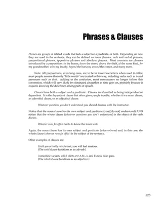 523
Phrases & Clauses
Phrases are groups of related words that lack a subject or a predicate, or both. Depending on how
they are used in the sentence, they can be defined as noun phrases, verb and verbal phrases,
prepositional phrases, appositive phrases and absolute phrases. Most common are phrases
introduced by a preposition: in the house, down the street, above the shelf, of the same kind, for
my grandmother, with my buddy, beyond the horizon, around the corner, and many more.
Note: All prepositions, even long ones, are to be in lowercase letters when used in titles;
most people assume that only "little words" are treated in this way, including verbs such as is and
pronouns such as that. Adding to the confusion, most newspapers no longer follow this
convention, which will very likely be eliminated altogether as time goes on, probably because it
requires knowing the difference among parts of speech.
Clauses have both a subject and a predicate. Clauses are classified as being independent or
dependent. It is the dependent clause that often gives people trouble, whether it is a noun clause,
an adverbial clause, or an adjectival clause.
Whatever questions you don’t understand you should discuss with the instructor.
Notice that the noun clause has its own subject and predicate (you/[do not] understand) AND
notice that the whole clause (whatever questions you don’t understand) is the object of the verb
discuss.
Whoever runs for office needs to know the town well.
Again, the noun clause has its own subject and predicate (whoever/runs) and, in this case, the
whole clause (whoever runs for office) is the subject of the sentence.
Other examples of clauses are:
Until you actually take the test, you will feel anxious.
(The until clause functions as an adverb.)
Tomorrow’s exam, which starts at 8 A.M., is one I know I can pass.
(The which clause functions as an adjective.)
 