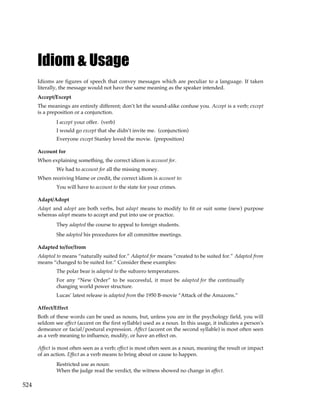 524
Idiom & Usage
Idioms are figures of speech that convey messages which are peculiar to a language. If taken
literally, the message would not have the same meaning as the speaker intended.
Accept/Except
The meanings are entirely different; don’t let the sound-alike confuse you. Accept is a verb; except
is a preposition or a conjunction.
I accept your offer. (verb)
I would go except that she didn’t invite me. (conjunction)
Everyone except Stanley loved the movie. (preposition)
Account for
When explaining something, the correct idiom is account for.
We had to account for all the missing money.
When receiving blame or credit, the correct idiom is account to:
You will have to account to the state for your crimes.
Adapt/Adopt
Adapt and adopt are both verbs, but adapt means to modify to fit or suit some (new) purpose
whereas adopt means to accept and put into use or practice.
They adapted the course to appeal to foreign students.
She adopted his procedures for all committee meetings.
Adapted to/for/from
Adapted to means “naturally suited for.” Adapted for means “created to be suited for.” Adapted from
means “changed to be suited for.” Consider these examples:
The polar bear is adapted to the subzero temperatures.
For any “New Order” to be successful, it must be adapted for the continually
changing world power structure.
Lucas’ latest release is adapted from the 1950 B-movie “Attack of the Amazons.”
Affect/Effect
Both of these words can be used as nouns, but, unless you are in the psychology field, you will
seldom see affect (accent on the first syllable) used as a noun. In this usage, it indicates a person's
demeanor or facial/postural expression. Affect (accent on the second syllable) is most often seen
as a verb meaning to influence, modify, or have an effect on.
Affect is most often seen as a verb; effect is most often seen as a noun, meaning the result or impact
of an action. Effect as a verb means to bring about or cause to happen.
Restricted use as noun:
When the judge read the verdict, the witness showed no change in affect.
 