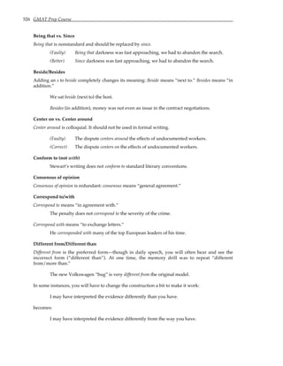 526 GMAT Prep Course
Being that vs. Since
Being that is nonstandard and should be replaced by since.
(Faulty) Being that darkness was fast approaching, we had to abandon the search.
(Better) Since darkness was fast approaching, we had to abandon the search.
Beside/Besides
Adding an s to beside completely changes its meaning: Beside means “next to.” Besides means “in
addition.”
We sat beside (next to) the host.
Besides (in addition), money was not even an issue in the contract negotiations.
Center on vs. Center around
Center around is colloquial. It should not be used in formal writing.
(Faulty) The dispute centers around the effects of undocumented workers.
(Correct) The dispute centers on the effects of undocumented workers.
Conform to (not with)
Stewart’s writing does not conform to standard literary conventions.
Consensus of opinion
Consensus of opinion is redundant: consensus means “general agreement.”
Correspond to/with
Correspond to means “in agreement with.”
The penalty does not correspond to the severity of the crime.
Correspond with means “to exchange letters.”
He corresponded with many of the top European leaders of his time.
Different from/Different than
Different from is the preferred form—though in daily speech, you will often hear and see the
incorrect form (“different than”). At one time, the memory drill was to repeat “different
from/more than.”
The new Volkswagen “bug” is very different from the original model.
In some instances, you will have to change the construction a bit to make it work:
I may have interpreted the evidence differently than you have.
becomes:
I may have interpreted the evidence differently from the way you have.
 