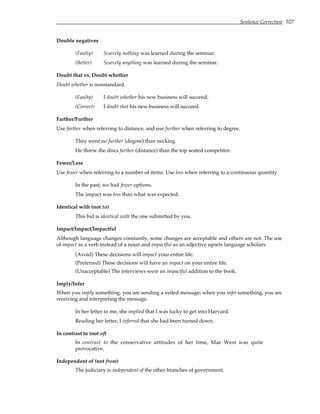 Sentence Correction 527
Double negatives
(Faulty) Scarcely nothing was learned during the seminar.
(Better) Scarcely anything was learned during the seminar.
Doubt that vs. Doubt whether
Doubt whether is nonstandard.
(Faulty) I doubt whether his new business will succeed.
(Correct) I doubt that his new business will succeed.
Farther/Further
Use farther when referring to distance, and use further when referring to degree.
They went no further (degree) than necking.
He threw the discs farther (distance) than the top seated competitor.
Fewer/Less
Use fewer when referring to a number of items. Use less when referring to a continuous quantity.
In the past, we had fewer options.
The impact was less than what was expected.
Identical with (not to)
This bid is identical with the one submitted by you.
Impact/Impact/Impactful
Although language changes constantly, some changes are acceptable and others are not. The use
of impact as a verb instead of a noun and impactful as an adjective upsets language scholars.
(Avoid) These decisions will impact your entire life.
(Preferred) These decisions will have an impact on your entire life.
(Unacceptable) The interviews were an impactful addition to the book.
Imply/Infer
When you imply something, you are sending a veiled message; when you infer something, you are
receiving and interpreting the message.
In her letter to me, she implied that I was lucky to get into Harvard.
Reading her letter, I inferred that she had been turned down.
In contrast to (not of)
In contrast to the conservative attitudes of her time, Mae West was quite
provocative.
Independent of (not from)
The judiciary is independent of the other branches of government.
 