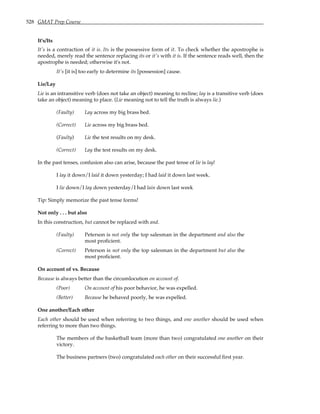 528 GMAT Prep Course
It's/Its
It's is a contraction of it is. Its is the possessive form of it. To check whether the apostrophe is
needed, merely read the sentence replacing its or it's with it is. If the sentence reads well, then the
apostrophe is needed; otherwise it's not.
It's [it is] too early to determine its [possession] cause.
Lie/Lay
Lie is an intransitive verb (does not take an object) meaning to recline; lay is a transitive verb (does
take an object) meaning to place. (Lie meaning not to tell the truth is always lie.)
(Faulty) Lay across my big brass bed.
(Correct) Lie across my big brass bed.
(Faulty) Lie the test results on my desk.
(Correct) Lay the test results on my desk.
In the past tenses, confusion also can arise, because the past tense of lie is lay!
I lay it down/I laid it down yesterday; I had laid it down last week.
I lie down/I lay down yesterday/I had lain down last week
Tip: Simply memorize the past tense forms!
Not only . . . but also
In this construction, but cannot be replaced with and.
(Faulty) Peterson is not only the top salesman in the department and also the
most proficient.
(Correct) Peterson is not only the top salesman in the department but also the
most proficient.
On account of vs. Because
Because is always better than the circumlocution on account of.
(Poor) On account of his poor behavior, he was expelled.
(Better) Because he behaved poorly, he was expelled.
One another/Each other
Each other should be used when referring to two things, and one another should be used when
referring to more than two things.
The members of the basketball team (more than two) congratulated one another on their
victory.
The business partners (two) congratulated each other on their successful first year.
 