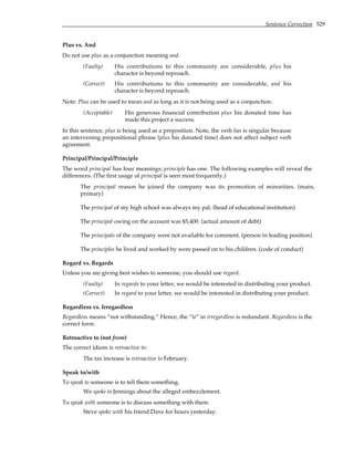 Sentence Correction 529
Plus vs. And
Do not use plus as a conjunction meaning and.
(Faulty) His contributions to this community are considerable, plus his
character is beyond reproach.
(Correct) His contributions to this community are considerable, and his
character is beyond reproach.
Note: Plus can be used to mean and as long as it is not being used as a conjunction.
(Acceptable) His generous financial contribution plus his donated time has
made this project a success.
In this sentence, plus is being used as a preposition. Note, the verb has is singular because
an intervening prepositional phrase (plus his donated time) does not affect subject verb
agreement.
Principal/Principal/Principle
The word principal has four meanings; principle has one. The following examples will reveal the
differences. (The first usage of principal is seen most frequently.)
The principal reason he joined the company was its promotion of minorities. (main,
primary)
The principal of my high school was always my pal. (head of educational institution)
The principal owing on the account was $5,400. (actual amount of debt)
The principals of the company were not available for comment. (person in leading position)
The principles he lived and worked by were passed on to his children. (code of conduct)
Regard vs. Regards
Unless you are giving best wishes to someone, you should use regard.
(Faulty) In regards to your letter, we would be interested in distributing your product.
(Correct) In regard to your letter, we would be interested in distributing your product.
Regardless vs. Irregardless
Regardless means “not withstanding.” Hence, the “ir” in irregardless is redundant. Regardless is the
correct form.
Retroactive to (not from)
The correct idiom is retroactive to:
The tax increase is retroactive to February.
Speak to/with
To speak to someone is to tell them something.
We spoke to Jennings about the alleged embezzlement.
To speak with someone is to discuss something with them.
Steve spoke with his friend Dave for hours yesterday.
 