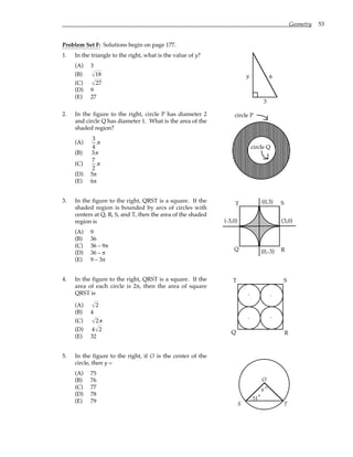 Geometry 53
Problem Set F: Solutions begin on page 177.
1. In the triangle to the right, what is the value of y?
(A) 3
(B) 18
(C) 27
(D) 9
(E) 27
3
y 6
2. In the figure to the right, circle P has diameter 2
and circle Q has diameter 1. What is the area of the
shaded region?
(A)
3
4
π
(B) 3π
(C)
7
2
π
(D) 5π
(E) 6π
circle P
circle Q
3. In the figure to the right, QRST is a square. If the
shaded region is bounded by arcs of circles with
centers at Q, R, S, and T, then the area of the shaded
region is
(A) 9
(B) 36
(C) 36 – 9π
(D) 36 – π
(E) 9 – 3π
Q
T S
R
(0,3)
(3,0)
(0,-3)
(-3,0)
4. In the figure to the right, QRST is a square. If the
area of each circle is 2π, then the area of square
QRST is
(A) 2
(B) 4
(C) 2π
(D) 4 2
(E) 32
.
.
.
.
Q R
S
T
5. In the figure to the right, if O is the center of the
circle, then y =
(A) 75
(B) 76
(C) 77
(D) 78
(E) 79
O
y
51
S T
°
°
 