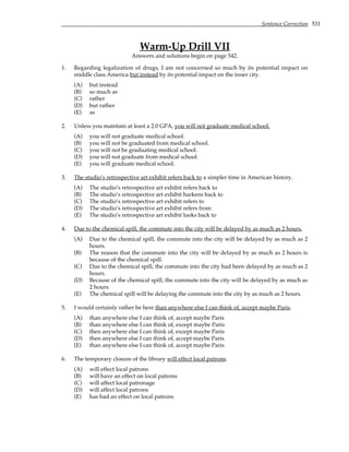 Sentence Correction 531
Warm-Up Drill VII
Answers and solutions begin on page 542.
1. Regarding legalization of drugs, I am not concerned so much by its potential impact on
middle class America but instead by its potential impact on the inner city.
(A) but instead
(B) so much as
(C) rather
(D) but rather
(E) as
2. Unless you maintain at least a 2.0 GPA, you will not graduate medical school.
(A) you will not graduate medical school.
(B) you will not be graduated from medical school.
(C) you will not be graduating medical school.
(D) you will not graduate from medical school.
(E) you will graduate medical school.
3. The studio’s retrospective art exhibit refers back to a simpler time in American history.
(A) The studio’s retrospective art exhibit refers back to
(B) The studio’s retrospective art exhibit harkens back to
(C) The studio’s retrospective art exhibit refers to
(D) The studio’s retrospective art exhibit refers from
(E) The studio’s retrospective art exhibit looks back to
4. Due to the chemical spill, the commute into the city will be delayed by as much as 2 hours.
(A) Due to the chemical spill, the commute into the city will be delayed by as much as 2
hours.
(B) The reason that the commute into the city will be delayed by as much as 2 hours is
because of the chemical spill.
(C) Due to the chemical spill, the commute into the city had been delayed by as much as 2
hours.
(D) Because of the chemical spill, the commute into the city will be delayed by as much as
2 hours.
(E) The chemical spill will be delaying the commute into the city by as much as 2 hours.
5. I would certainly rather be here than anywhere else I can think of, accept maybe Paris.
(A) than anywhere else I can think of, accept maybe Paris
(B) than anywhere else I can think of, except maybe Paris
(C) then anywhere else I can think of, except maybe Paris
(D) then anywhere else I can think of, accept maybe Paris
(E) than anywhere else I can think of, accept maybe Paris
6. The temporary closure of the library will effect local patrons.
(A) will effect local patrons
(B) will have an effect on local patrons
(C) will affect local patronage
(D) will affect local patrons
(E) has had an effect on local patrons
 