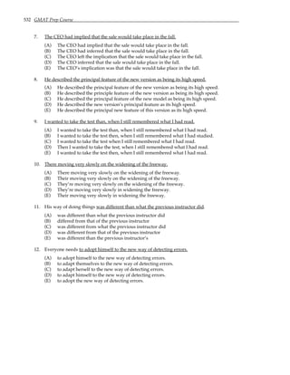 532 GMAT Prep Course
7. The CEO had implied that the sale would take place in the fall.
(A) The CEO had implied that the sale would take place in the fall.
(B) The CEO had inferred that the sale would take place in the fall.
(C) The CEO left the implication that the sale would take place in the fall.
(D) The CEO inferred that the sale would take place in the fall.
(E) The CEO’s implication was that the sale would take place in the fall.
8. He described the principal feature of the new version as being its high speed.
(A) He described the principal feature of the new version as being its high speed.
(B) He described the principle feature of the new version as being its high speed.
(C) He described the principal feature of the new model as being its high speed.
(D) He described the new version’s principal feature as its high speed.
(E) He described the principal new feature of this version as its high speed.
9. I wanted to take the test than, when I still remembered what I had read.
(A) I wanted to take the test than, when I still remembered what I had read.
(B) I wanted to take the test then, when I still remembered what I had studied.
(C) I wanted to take the test when I still remembered what I had read.
(D) Then I wanted to take the test, when I still remembered what I had read.
(E) I wanted to take the test then, when I still remembered what I had read.
10. There moving very slowly on the widening of the freeway.
(A) There moving very slowly on the widening of the freeway.
(B) Their moving very slowly on the widening of the freeway.
(C) They’re moving very slowly on the widening of the freeway.
(D) They’re moving very slowly in widening the freeway.
(E) Their moving very slowly in widening the freeway.
11. His way of doing things was different than what the previous instructor did.
(A) was different than what the previous instructor did
(B) differed from that of the previous instructor
(C) was different from what the previous instructor did
(D) was different from that of the previous instructor
(E) was different than the previous instructor’s
12. Everyone needs to adopt himself to the new way of detecting errors.
(A) to adopt himself to the new way of detecting errors.
(B) to adapt themselves to the new way of detecting errors.
(C) to adapt herself to the new way of detecting errors.
(D) to adapt himself to the new way of detecting errors.
(E) to adopt the new way of detecting errors.
 