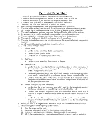 Sentence Correction 533
Points to Remember
1. A pronoun should be plural when it refers to two nouns joined by and.
2. A pronoun should be singular when it refers to two nouns joined by or or nor.
3. A pronoun should refer to one, and only one, noun or compound noun.
4. A pronoun must agree with its antecedent in both number and person.
5. The subject and verb must agree both in number and person.
6. Intervening phrases and clauses have no effect on subject-verb agreement.
7. When the subject and verb are reversed, they still must agree in both number and person.
8. As a general rule, a modifier should be placed as close as possible to what it modifies.
9. When a phrase begins a sentence, make sure that it modifies the subject of the sentence.
10. For a sentence to be parallel, similar elements must be expressed in similar form.
11. When two adjectives modify the same noun, they should have similar forms.
12. When a series of clauses is listed, the verbs must be in the same form.
13. When the first half of a sentence has a certain structure, the second half should preserve that
structure.
14. An adverb modifies a verb, an adjective, or another adverb.
15. A verb has four principal forms:
I. Present Tense
a. Used to express something that is occurring now.
b. Used to express general truths.
c. Used with will or shall to express future time.
II. Past Tense
a. Used to express something that occurred in the past.
III. Past Participle
a. Used to form the present perfect tense, which indicates that an action was started in
the past and its effects are continuing in the present. It is formed using have or has
and the past participle of the verb.
b. Used to form the past perfect tense, which indicates that an action was completed
before another past action. It is formed using had and the past participle of the verb.
c. Used to form the future perfect tense, which indicates that an action will be
completed before another future action. It is formed using will have or shall have and
the past participle of the verb.
IV. Present Participle (-ing form of the verb)
a. Used to form the present progressive tense, which indicates that an action is ongoing.
It is formed using is, am, or are and the present participle of the verb.
b. Used to form the past progressive tense, which indicates that an action was in
progress in the past. It is formed using was or were and the present participle of the
verb.
c. Used to form the future progressive tense, which indicates that an action will be in
progress in the future. It is formed using will be or shall be and the present participle
of the verb.
16. Unless you want to de-emphasize the doer of an action, you should favor the active voice.
17. Attack strategy for identifying misplaced modifiers:
I. Find the subject and the verb.
II. Isolate the subject and the verb by deleting intervening phrases.
III. Follow the rule of proximity: Modifiers should describe the closest units.
IV. Check the punctuation. Any punctuation should create coherence and not confusion.
 