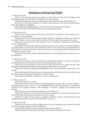 534 GMAT Prep Course
Solutions to Warm-Up Drill I
1. The answer is (E).
Choice (A) is incorrect because his appears to refer to the President, but the subject of the
subordinate clause is the President’s Administration, not the President.
Choice (B) changes the structure of the sentence, but retains the same flawed reference.
In choice (C), it can refer to either the President’s Administration or the budget reduction package.
Thus, the reference is ambiguous.
Choice (D) adds another pronoun, its, but still retains the same flawed reference.
Choice (E) corrects the flawed reference by removing all pronouns.
2. The answer is (E).
Choice (A) is incorrect because the plural pronoun their cannot have the singular noun a
manufacturer as its antecedent.
Although choice (B) corrects the given false reference, it introduces another one. Their can
now refer to either customers or government, neither of which would make sense in this context.
Choice (C) also corrects the false reference, but it introduces a redundancy: immediately
means “without delay.”
Choice (D) corrects the false reference, but its structure is very awkward. The direct object of
a verb should be as close to the verb as possible. In this case, the verb notify is separated from its
direct object customers by the clause “that the government is contemplating a forced recall of any of the
manufacturer’s products that.”
Choice (E) is correct because the singular pronoun its has the singular noun a manufacturer as
its antecedent.
3. The answer is (D).
Choice (A) is incorrect. Since United States is denoting the collective country, it is singular
and therefore cannot be correctly referred to by the plural pronoun they.
Choice (B) is not technically incorrect, but it lacks precision since it does not state who
enacted the Marshall Plan. Further, it uses a passive construction: “was enacted.”
Choice (C) states who enacted the Marshall Plan, but it retains the passive construction “was
enacted.”
Choice (D) corrects the false reference by replacing they with the United States. Further, it uses
the active verb enacted instead of the passive verb was enacted.
Choice (E) is second-best. The phrase “in order” is unnecessary.
4. The answer is (A).
Choice (A) is correct as written.
Choice (B) creates a run-on sentence by replacing the semicolon with a comma. Without a
connecting word—and, or, but, etc.—two independent clauses must be joined by a semicolon or
written as two separate sentences. Also, deleting “as desirable” changes the meaning of the
sentence.
Choice (C) uses a very awkward construction: are desirable of it.
Choice (D) contains an error in tense. The sentence progresses from the past to the present,
so the verb in the second clause should be accept, not accepted.
Choice (E) writes the two clauses as separate sentences, which is allowable, but it also
changes the tense of the second clause to the future: will accept.
5. The answer is (B).
Choice (A) is incorrect since the relative pronoun that is redundant: the pronoun one, which
refers to the newly discovered fault, is sufficient.
Choice (B) has both the correct pronoun and the correct verb form.
Although choice (C) reads more smoothly, it still contains the double pronouns.
 
