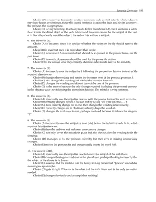 Sentence Correction 535
Choice (D) is incorrect. Generally, relative pronouns such as that refer to whole ideas in
previous clauses or sentences. Since the second sentence is about the fault and not its discovery,
the pronoun that is appropriate.
Choice (E) is very tempting. It actually reads better than choice (A), but it contains a subtle
flaw. One is the direct object of the verb believes and therefore cannot be the subject of the verb
acts. Since they clearly is not the subject, the verb acts is without a subject.
6. The answer is (E).
Choice (A) is incorrect since it is unclear whether the victim or the fly should receive the
antidote.
Choice (B) is incorrect since is is more direct than can be.
Choice (C) is incorrect. A statement of fact should be expressed in the present tense, not the
past tense.
Choice (D) is wordy. A pronoun should be used for the phrase the victims.
Choice (E) is the answer since they correctly identifies who should receive the antidote.
7. The answer is (E).
Choice (A) incorrectly uses the subjective I following the preposition between instead of the
required objective me.
Choice (B) changes the wording and retains the incorrect form of the personal pronoun I.
Choice (C) also changes the wording and retains the incorrect form of I.
Choice (D) changes the wording and doesn’t correct the case of the pronoun.
Choice (E) is the answer because the only change required is placing the personal pronoun
in the objective case (me) following the preposition between. This mistake is very common.
8. The answer is (B).
Choice (A) incorrectly uses the objective case me with the passive form of the verb were cited.
Choice (B) correctly changes me to I. (You can test by saying “we were all cited . . .”)
Choice (C) does correctly change me to I but then changes the wording unnecessarily.
Choice (D) correctly changes me to I but inadvertently drops the word all.
Choice (E) changes the verb were to was, perhaps confused because it follows the singular
“I.”
9. The answer is (B).
Choice (A) incorrectly uses the subjective case (she) before the infinitive verb to be, which
requires the objective case.
Choice (B) fixes the problem and makes no unnecessary changes.
Choice (C) not only leaves the mistake in place but also tries to alter the wording to fix the
sentence.
Choice (D) manages to fix the pronoun correctly but then errs in making unnecessary
changes.
Choice (E) misses the pronoun fix and unnecessarily inserts the word both.
10. The answer is (D).
Choice (A) incorrectly uses the objective case (whomever) as subject of the verb threw.
Choice (B) changes the singular verb was to the plural were, perhaps thinking incorrectly that
the subject of the clause is the Joneses.
Choice (C) assumes that the mistake is in the funny-looking but correct “Joneses” and adds a
meaningless apostrophe.
Choice (D) gets it right. Whoever is the subject of the verb threw and is the only correction
needed.
Choice (E) changes their to the and accomplishes nothing!
 