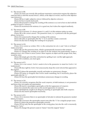 536 GMAT Prep Course
11. The answer is (B).
Choice (A) starts out correctly (the predicate nominative construction requires the subjective
case) but fails to catch the second whoever, which, as the object of emulate, must be in the objective
case (whomever).
Choice (B) has it right: subjective whoever followed by objective whomever.
Choice (C) has it exactly backwards.
Choice (D) proceeds to change the wording of the sentence so as not to have to deal with the
problem of whoever/whomever.
Choice (E) reconstructs the sentence; it is a good one, but it alters the original needlessly.
12. The answer is (B).
Choice (A) is incorrect. It’s always means it is, and it is in this sentence makes no sense.
Choice (B) is the correct answer. The possessive form, its, is preferred with the participial
phrase, having been.
Choice (C) unnecessarily changes the wording of the sentence.
Choice (D) adds an apostrophe after the “s” in its and thus creates a nonword.
Choice (E) also tries to change the wording for no purpose.
13. The answer is (A).
Choice (A) is correct as written. Who’s is the contraction for who is and “who is to blame”
makes sense here.
Choice (B) uses the possessive form, which is grammatically incorrect in this sentence.
Choice (C) changes the wording in an effort to fix the sentence but inadvertently creates a
different error: who to blame is never correct. Blame requires an object and the proper form, then,
would be whom.
Choice (D) simply gets rid of the contraction by spelling it out—not the right approach.
Choice (E) is madness, you must agree.
14. The answer is (C).
Choice (A) is not correct. Emilio’s needs to be in the possessive to stand for Emilio’s list
(understood.)
Choice (B) does right by Emilio’s but unnecessarily drops the word indicated that appeared in
the original.
Choice (C) places the apostrophe correctly and makes no unnecessary changes.
Choice (D) seems to recognize that Emilios needs something, but it incorrectly places the
apostrophe after the “s.”
Choice (E) fixes the apostrophe but introduces unnecessary changes in wording.
15. The answer is (A).
Choice (A) correctly recognizes that the word companies, in both instances, is not possessive
and hence does not require any punctuation.
Choice (B) inserts a meaningless apostrophe on the first appearance of companies.
Choice (C) commits the same error on the second appearance of companies.
Choice (D) helplessly sought to fix things by inserting an apostrophe after both companies.
Choice (E) also inserts apostrophes incorrectly.
16. The answer is (C).
Choice (A) is incorrect; there is no apostrophe in Salvador to indicate the possessive needed
before presentation.
Choice (B) is incorrect; the apostrophe cannot come after the “s” for a singular proper noun.
Choice (C) places the possessive apostrophe correctly.
Choice (D) not only has the apostrophe in the wrong place, but also the verb is incorrectly
changed to “were.”
Choice (E) changes the person’s name to “James” from the original “Jamie.”
 