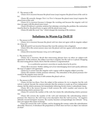 Sentence Correction 537
17. The answer is (B).
Choice (A) is incorrect because the plural noun (ways) requires the plural form of the verb (to
be).
Choice (B) correctly changes There’s to There’re because the plural noun (ways) requires the
plural form of the verb.
Choice (C) is incorrect because it changes the wording and because the singular verb (is)
does not agree with the plural noun (ways).
Choice (D) delivers a pristine sentence but sidesteps correcting the problem: the contraction
must be there’re, the plural form, to agree with the plural noun ways.
Choice (E) adds the word “too,” which changes the meaning of the sentence.
Solutions to Warm-Up Drill II
1. The answer is (D).
Choice (A) is incorrect because the plural verb have does not agree with its singular subject
the rising cost.
Both (B) and (C) are incorrect because they turn the sentence into a fragment.
Choice (D) is the correct answer since now the plural verb have agrees with its plural subject
the rising costs.
Choice (E) is incorrect because rising cost is still singular.
2. The answer is (C).
Choice (A) is incorrect. Recall that intervening phrases have no effect on subject-verb
agreement. In this sentence, the subject ownership is singular, but the verb are is plural. Dropping
the intervening phrase clearly shows that the sentence is ungrammatical:
In a co-publication agreement, ownership are equally shared by the parties.
Choice (B) is incorrect. Neither adding each of nor interchanging shared and equally addresses
the issue of subject-verb agreement.
Choice (C) is correct since the singular verb is agrees with its singular subject ownership.
Choice (D) contains a faulty pronoun reference. The antecedent of the plural pronoun their
would be the singular noun material.
Choice (E) is incorrect since it still contains the plural verb are.
3. The answer is (B).
Choice (A) has two flaws. First, the subject of the sentence the rise is singular, but the verb
indicate is plural. Second, the comma indicates that the sentence is made up of two independent
clauses, but the relative pronoun that immediately following therefore forms a subordinate clause.
Choice (B) is the answer because it both corrects the verb’s number and removes the
subordinating relative pronoun that.
Choice (C) corrects the number of the verb, but retains the subordinating relative pronoun
that.
Choice (D) corrects the number of the verb and eliminates the subordinating relative
pronoun that. However, the verb being is less descriptive than the verb becoming: “As negative
attitudes toward foreigners increase, the country becomes correspondingly less tolerant.” Being
does not capture this notion of change.
Choice (E) corrects the verb’s number, and by dropping the comma, makes the subordination
allowable. However, it introduces the preposition of which does not have an object: less tolerant
of what?
 