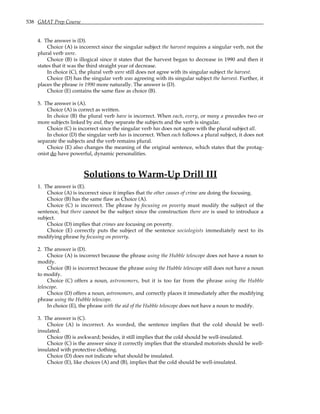 538 GMAT Prep Course
4. The answer is (D).
Choice (A) is incorrect since the singular subject the harvest requires a singular verb, not the
plural verb were.
Choice (B) is illogical since it states that the harvest began to decrease in 1990 and then it
states that it was the third straight year of decrease.
In choice (C), the plural verb were still does not agree with its singular subject the harvest.
Choice (D) has the singular verb was agreeing with its singular subject the harvest. Further, it
places the phrase in 1990 more naturally. The answer is (D).
Choice (E) contains the same flaw as choice (B).
5. The answer is (A).
Choice (A) is correct as written.
In choice (B) the plural verb have is incorrect. When each, every, or many a precedes two or
more subjects linked by and, they separate the subjects and the verb is singular.
Choice (C) is incorrect since the singular verb has does not agree with the plural subject all.
In choice (D) the singular verb has is incorrect. When each follows a plural subject, it does not
separate the subjects and the verb remains plural.
Choice (E) also changes the meaning of the original sentence, which states that the protag-
onist do have powerful, dynamic personalities.
Solutions to Warm-Up Drill III
1. The answer is (E).
Choice (A) is incorrect since it implies that the other causes of crime are doing the focusing.
Choice (B) has the same flaw as Choice (A).
Choice (C) is incorrect. The phrase by focusing on poverty must modify the subject of the
sentence, but there cannot be the subject since the construction there are is used to introduce a
subject.
Choice (D) implies that crimes are focusing on poverty.
Choice (E) correctly puts the subject of the sentence sociologists immediately next to its
modifying phrase by focusing on poverty.
2. The answer is (D).
Choice (A) is incorrect because the phrase using the Hubble telescope does not have a noun to
modify.
Choice (B) is incorrect because the phrase using the Hubble telescope still does not have a noun
to modify.
Choice (C) offers a noun, astronomers, but it is too far from the phrase using the Hubble
telescope.
Choice (D) offers a noun, astronomers, and correctly places it immediately after the modifying
phrase using the Hubble telescope.
In choice (E), the phrase with the aid of the Hubble telescope does not have a noun to modify.
3. The answer is (C).
Choice (A) is incorrect. As worded, the sentence implies that the cold should be well-
insulated.
Choice (B) is awkward; besides, it still implies that the cold should be well-insulated.
Choice (C) is the answer since it correctly implies that the stranded motorists should be well-
insulated with protective clothing.
Choice (D) does not indicate what should be insulated.
Choice (E), like choices (A) and (B), implies that the cold should be well-insulated.
 