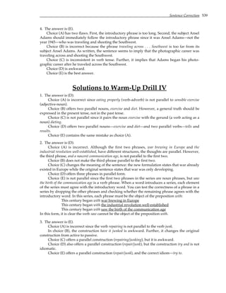 Sentence Correction 539
4. The answer is (E).
Choice (A) has two flaws. First, the introductory phrase is too long. Second, the subject Ansel
Adams should immediately follow the introductory phrase since it was Ansel Adams—not the
year 1945—who was traveling and shooting the Southwest.
Choice (B) is incorrect because the phrase traveling across . . . Southwest is too far from its
subject Ansel Adams. As written, the sentence seems to imply that the photographic career was
traveling across and shooting the Southwest.
Choice (C) is inconsistent in verb tense. Further, it implies that Adams began his photo-
graphic career after he traveled across the Southwest.
Choice (D) is awkward.
Choice (E) is the best answer.
Solutions to Warm-Up Drill IV
1. The answer is (D).
Choice (A) is incorrect since eating properly (verb-adverb) is not parallel to sensible exercise
(adjective-noun).
Choice (B) offers two parallel nouns, exercise and diet. However, a general truth should be
expressed in the present tense, not in the past tense.
Choice (C) is not parallel since it pairs the noun exercise with the gerund (a verb acting as a
noun) dieting.
Choice (D) offers two parallel nouns—exercise and diet—and two parallel verbs—tells and
results.
Choice (E) contains the same mistake as choice (A).
2. The answer is (D).
Choice (A) is incorrect. Although the first two phrases, war brewing in Europe and the
industrial revolution well-established, have different structures, the thoughts are parallel. However,
the third phrase, and a nascent communication age, is not parallel to the first two.
Choice (B) does not make the third phrase parallel to the first two.
Choice (C) changes the meaning of the sentence: the new formulation states that war already
existed in Europe while the original sentence states that war was only developing.
Choice (D) offers three phrases in parallel form.
Choice (E) is not parallel since the first two phrases in the series are noun phrases, but saw
the birth of the communication age is a verb phrase. When a word introduces a series, each element
of the series must agree with the introductory word. You can test the correctness of a phrase in a
series by dropping the other phrases and checking whether the remaining phrase agrees with the
introductory word. In this series, each phrase must be the object of the preposition with:
This century began with war brewing in Europe
This century began with the industrial revolution well-established
This century began with saw the birth of the communication age
In this form, it is clear the verb saw cannot be the object of the preposition with.
3. The answer is (E).
Choice (A) is incorrect since the verb repairing is not parallel to the verb junk.
In choice (B), the construction have it junked is awkward. Further, it changes the original
construction from active to passive.
Choice (C) offers a parallel construction (repairing/junking), but it is awkward.
Choice (D) also offers a parallel construction (repair/junk), but the construction try and is not
idiomatic.
Choice (E) offers a parallel construction (repair/junk), and the correct idiom—try to.
 