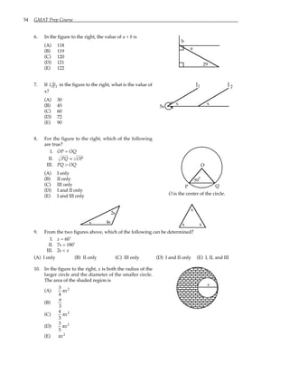 54 GMAT Prep Course
6. In the figure to the right, the value of a + b is
(A) 118
(B) 119
(C) 120
(D) 121
(E) 122
29
b
a
7. If l1 l2 in the figure to the right, what is the value of
x?
(A) 30
(B) 45
(C) 60
(D) 72
(E) 90
l l
1 2
5x
x
s
8. For the figure to the right, which of the following
are true?
I. OP = OQ
II. PQ < OP
III. PQ > OQ
(A) I only
(B) II only
(C) III only
(D) I and II only
(E) I and III only
59
O
P Q
°
O is the center of the circle.
s 4s
2s
x
x x
9. From the two figures above, which of the following can be determined?
I. x = 60˚
II. 7s = 180˚
III. 2s < x
(A) I only (B) II only (C) III only (D) I and II only (E) I, II, and III
10. In the figure to the right, x is both the radius of the
larger circle and the diameter of the smaller circle.
The area of the shaded region is
(A)
3
4
πx2
(B)
π
3
(C)
4
3
πx2
(D)
3
5
πx2
(E) πx2
x
 