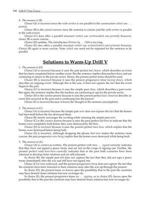 540 GMAT Prep Course
4. The answer is (B).
Choice (A) is incorrect since the verb written is not parallel to the construction which was . . .
printed.
Choice (B) is the correct answer since the sentence is concise and the verb written is parallel
to the verb printed.
Choice (C) does offer a parallel structure (which was written/which was printed); however,
choice (B) is more concise.
Choice (D) rambles. The introduction Written by . . . 1988 is too long.
Choice (E) also offers a parallel structure (which was written/[which was] printed); however,
Choice (B) again is more concise. Note: which was need not be repeated for the sentence to be
parallel.
Solutions to Warm-Up Drill V
1. The answer is (D).
Choice (A) is incorrect because it uses the past perfect had chosen, which describes an event
that has been completed before another event. But the sentence implies that teachers have and are
continuing to return to the private sector. Hence, the present perfect tense should be used.
Choice (B) is incorrect because it uses the present progressive tense having chosen, which
describes an ongoing event. Although this is the case, it does not capture the fact that the event
began in the past.
Choice (C) is incorrect because it uses the simple past chose, which describes a past event.
But again, the sentence implies that the teachers are continuing to opt for the private sector.
Choice (D) is the correct answer because it uses the present perfect have chosen to describe an
event that occurred in the past and is continuing into the present.
Choice (E) is incorrect because it leaves the thought in the sentence uncompleted.
2. The answer is (C).
Choice (A) is incorrect because the simple past were does not express the fact that the homes
had been built before the fire destroyed them.
Choice (B) merely rearranges the wording while retaining the simple past were.
Choice (C) is the correct answer because it uses the past perfect had been to indicate that the
homes were completely built before they were destroyed by the fires.
Choice (D) is incorrect because it uses the present perfect have been, which implies that the
homes we