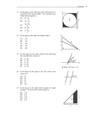 Geometry 55
11. In the figure to the right, the circle with center O is
inscribed in the square PQRS. The combined area
of the shaded regions is
(A) 36 – 9π
(B) 36 −
9
2
π
(C)
36 − 9π
2
(D) 18 – 9π
(E) 9 −
9
4
π
P Q
R
S
O
6
12. In the figure to the right, the length of QS is
(A) 51
(B) 61
(C) 69
(D) 77
(E) 89
10
5
3
P
Q
R
S
13. For the figure to the right, which of the following
best describes the value of y?
(A) y < 50
(B) y < 55
(C) y > 35
(D) y > 55
(E) y < 35
O
20
x
y
P
Q
POQ = 70 and x > 15
°
°
14. In the figure to the right, if l k, then what is the
value of y ?
(A) 20
(B) 45
(C) 55
(D) 75
(E) 110
y 2y-75
l k
15. In the figure to the right, both triangles are right
triangles. The area of the shaded region is
(A) 1/2
(B) 2/3
(C) 7/8
(D) 3/2
(E) 5/2
2
2
3/2
 