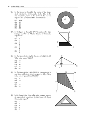 56 GMAT Prep Course
16. In the figure to the right, the radius of the larger
circle is twice that of the smaller circle. If the circles
are concentric, what is the ratio of the shaded
region’s area to the area of the smaller circle?
(A) 10:1
(B) 9:1
(C) 3:1
(D) 2:1
(E) 1:1
O.
17. In the figure to the right, ∆PST is an isosceles right
triangle, and PS = 2. What is the area of the shaded
region URST?
(A) 4
(B) 2
(C)
5
4
(D)
5
6
(E)
1
2
P Q
R
S
T
U
1
18. In the figure to the right, the area of ∆PQR is 40.
What is the area of ∆QRS?
(A) 10
(B) 15
(C) 20
(D) 25
(E) 45 5
P
Q
R
S
6
19. In the figure to the right, PQRS is a square and M
and N are midpoints of their respective sides. What
is the area of quadrilateral PMRN?
(A) 8
(B) 10
(C) 12
(D) 14
(E) 16
P Q
R
S
M
N 4
20. In the figure to the right, what is the greatest number
of regions into which two straight lines will divide
the shaded region?
(A) 1
(B) 2
(C) 3
(D) 4
(E) 5
 