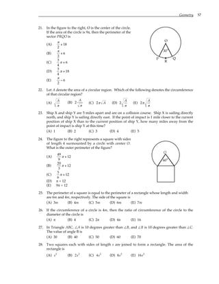 Geometry 57
21. In the figure to the right, O is the center of the circle.
If the area of the circle is 9π, then the perimeter of the
sector PRQO is
(A)
π
2
+ 18
(B)
π
2
+ 6
(C)
3
4
π + 6
(D)
3
4
π + 18
(E)
π
2
− 6
O
P Q
°
30
R
22. Let A denote the area of a circular region. Which of the following denotes the circumference
of that circular region?
(A)
A
π
(B) 2
A
π
(C) 2π A (D) 2
A
π
(E) 2π
A
π
23. Ship X and ship Y are 5 miles apart and are on a collision course. Ship X is sailing directly
north, and ship Y is sailing directly east. If the point of impact is 1 mile closer to the current
position of ship X than to the current position of ship Y, how many miles away from the
point of impact is ship Y at this time?
(A) 1 (B) 2 (C) 3 (D) 4 (E) 5
24. The figure to the right represents a square with sides
of length 4 surmounted by a circle with center O.
What is the outer perimeter of the figure?
(A)
49
9
π + 12
(B)
20
3
π + 12
(C)
5
6
π + 12
(D) π + 12
(E) 9π + 12
O
°
60
25. The perimeter of a square is equal to the perimeter of a rectangle whose length and width
are 6m and 4m, respectively. The side of the square is
(A) 3m (B) 4m (C) 5m (D) 6m (E) 7m
26. If the circumference of a circle is 4m, then the ratio of circumference of the circle to the
diameter of the circle is
(A) π (B) 4 (C) 2π (D) 4π (E) 16
27. In Triangle ABC, ∠A is 10 degrees greater than ∠B, and ∠B is 10 degrees greater than ∠C.
The value of angle B is
(A) 30 (B) 40 (C) 50 (D) 60 (E) 70
28. Two squares each with sides of length s are joined to form a rectangle. The area of the
rectangle is
(A) s2
(B) 2s2
(C) 4s2
(D) 8s2
(E) 16s2
 