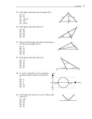 Geometry 59
35. In the figure, what is the area of Triangle ABC ?
(A) 25
(B) 50
(C) 100 2
(D) 100
(E) 100 2
10 10
A
B C
D
90˚
45˚
36. In the figure, what is the value of x?
(A) 20˚
(B) 30˚
(C) 40˚
(D) 50˚
(E) 60˚
A B
C
D
x
50 40
40
37. The area of the Triangle ABC shown in the figure is
30. The area of Triangle ADC is
(A) 5
(B) 10
(C) 15
(D) 20
(E) 25
A
B
C
D
2
1
38. In the figure, what is the value of y ?
(A) 7.5
(B) 15
(C) 30
(D) 40
(E) 45
A
B C
D
y + 30
y – 15
y + 15
39. A circle is depicted in the rectangular
coordinate system as shown. The value of x
is
(A) 4
(B) 6
(C) 8
(D) 10
(E) 12
4
–4
y-axis
x-axis
(2, 0) (x, 0)
40. In the figure, the ratio of x to y is 2. What is the
value of y ?
(A) 108
(B) 90
(C) 68
(D) 45
(E) 36
y˚
x˚
y˚
 