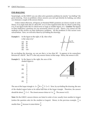 60 GMAT Prep Course
EYE-BALLING
Surprisingly, on the GMAT you can often solve geometry problems by merely “eye-balling” the
given drawing. Even on problems whose answers you can’t get directly by looking, you often
can eliminate a couple of the answer-choices.
Unless stated otherwise, all figures on Standard Math questions are drawn exactly to scale.
Hence, if an angle looks like it’s about 90°, it is; if a line segment looks like it’s about 2 units long,
it is; if one figure looks like it’s about twice as large as another figure, it is. Caution: The figures
in Data Sufficiency questions are not necessarily drawn to scale. Hence, you cannot use the
methods of this section on Data Sufficiency problems. All the problems in this section were
solved before. Now, we will solve them by eye-balling the drawings.
Example 1: In the figure to the right, if l k, then what
is the value of y?
(A) 20
(B) 45
(C) 55
(D) 75
(E) 110
y 2y-75
l k
By eye-balling the drawing, we can see that y is less than 90˚. It appears to be somewhere
between 65˚ and 85˚. But 75° is the only answer-choice in that range. Hence, the answer is (D).
Example 2: In the figure to the right, the area of the
shaded region is
(A)
1
2
(B)
2
3
(C)
7
8
(D)
3
2
(E)
5
2
2
2
3/2
The area of the larger triangle is A =
1
2
bh =
1
2
⋅ 2⋅ 2 = 2 . Now, by eye-balling the drawing, the area
of the shaded region looks to be about half that of the larger triangle. Therefore, the answer
should be about
1
2
⋅ 2 = 1. The closest answer-choice to 1 is
7
8
. The answer is (C).
Note: On the GMAT, answer-choices are listed in order of size: usually from smallest to largest
(unless the question asks for the smallest or largest). Hence, in the previous example,
2
3
is
smaller than
7
8
because it comes before
7
8
.
 