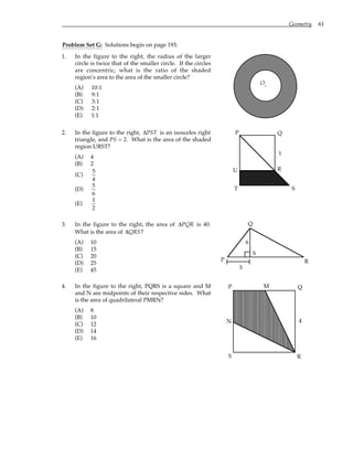 Geometry 61
Problem Set G: Solutions begin on page 193.
1. In the figure to the right, the radius of the larger
circle is twice that of the smaller circle. If the circles
are concentric, what is the ratio of the shaded
region’s area to the area of the smaller circle?
(A) 10:1
(B) 9:1
(C) 3:1
(D) 2:1
(E) 1:1
O.
2. In the figure to the right, ∆PST is an isosceles right
triangle, and PS = 2. What is the area of the shaded
region URST?
(A) 4
(B) 2
(C)
5
4
(D)
5
6
(E)
1
2
P Q
R
S
T
U
1
3. In the figure to the right, the area of ∆PQR is 40.
What is the area of ∆QRS?
(A) 10
(B) 15
(C) 20
(D) 25
(E) 45 5
P
Q
R
S
6
4. In the figure to the right, PQRS is a square and M
and N are midpoints of their respective sides. What
is the area of quadrilateral PMRN?
(A) 8
(B) 10
(C) 12
(D) 14
(E) 16
P Q
R
S
M
N 4
 