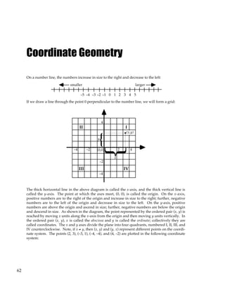 62
Coordinate Geometry
On a number line, the numbers increase in size to the right and decrease to the left:
0 1 2 3 4 5
–1
–2
–3
–4
–5
larger
smaller
If we draw a line through the point 0 perpendicular to the number line, we will form a grid:
2 4
–2
–4 (0,0)
4
–2
–4
I
II
III IV
}
x
}
y
(x,y)
The thick horizontal line in the above diagram is called the x-axis, and the thick vertical line is
called the y-axis. The point at which the axes meet, (0, 0), is called the origin. On the x-axis,
positive numbers are to the right of the origin and increase in size to the right; further, negative
numbers are to the left of the origin and decrease in size to the left. On the y-axis, positive
numbers are above the origin and ascend in size; further, negative numbers are below the origin
and descend in size. As shown in the diagram, the point represented by the ordered pair (x, y) is
reached by moving x units along the x-axis from the origin and then moving y units vertically. In
the ordered pair (x, y), x is called the abscissa and y is called the ordinate; collectively they are
called coordinates. The x and y axes divide the plane into four quadrants, numbered I, II, III, and
IV counterclockwise. Note, if x ≠ y, then (x, y) and (y, x) represent different points on the coordi-
nate system. The points (2, 3), (–3, 1), (–4, –4), and (4, –2) are plotted in the following coordinate
system:
 