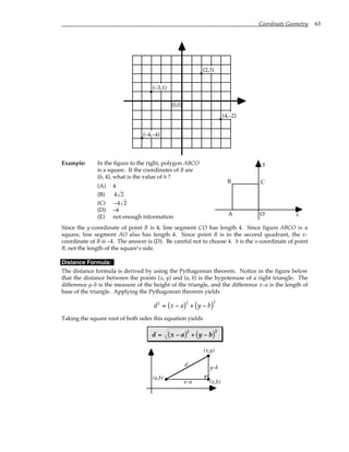 Coordinate Geometry 63
(0,0)
(2,3)
(–4,–4)
(–3,1)
(4,–2)
Example: In the figure to the right, polygon ABCO
is a square. If the coordinates of B are
(h, 4), what is the value of h ?
(A) 4
(B) 4 2
(C) −4 2
(D) –4
(E) not enough information
A
B C
O
y
x
Since the y-coordinate of point B is 4, line segment CO has length 4. Since figure ABCO is a
square, line segment AO also has length 4. Since point B is in the second quadrant, the x-
coordinate of B is –4. The answer is (D). Be careful not to choose 4. h is the x-coordinate of point
B, not the length of the square’s side.
Distance Formula:
The distance formula is derived by using the Pythagorean theorem. Notice in the figure below
that the distance between the points (x, y) and (a, b) is the hypotenuse of a right triangle. The
difference y–b is the measure of the height of the triangle, and the difference x–a is the length of
base of the triangle. Applying the Pythagorean theorem yields
d x a y b
2 2 2
= −
( ) + −
( )
Taking the square root of both sides this equation yields
d x a y b
= −
( ) + −
( )
2 2
(x,y)
(a,b)
x–a
y–b
(x,b)
d
 