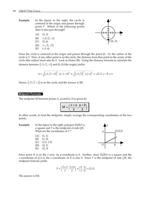 64 GMAT Prep Course
Example: In the figure to the right, the circle is
centered at the origin and passes through
point P. Which of the following points
does it also pass through?
(A) (3, 3)
(B) ( , )
− −
2 2 1
(C) (2, 6)
(D) ( , )
− 3 3
(E) (–3, 4)
y
x
P (0,–3)
Since the circle is centered at the origin and passes through the point (0, –3), the radius of the
circle is 3. Now, if any other point is on the circle, the distance from that point to the center of the
circle (the radius) must also be 3. Look at choice (B). Using the distance formula to calculate the
distance between −2 2,−1
( ) and (0, 0) (the origin) yields
d = −2 2 − 0
( )
2
+ −1− 0
( )2
= −2 2
( )
2
+ −1
( )2
= 8 +1 = 9 = 3
Hence, −2 2,−1
( ) is on the circle, and the answer is (B).
Midpoint Formula:
The midpoint M between points (x, y) and (a, b) is given by
M
x a y b
=
+ +






2 2
,
In other words, to find the midpoint, simply average the corresponding coordinates of the two
points.
Example: In the figure to the right, polygon PQRO is
a square and T is the midpoint of side QR.
What are the coordinates of T ?
(A) (1, 1)
(B) (1, 2)
(C) (1.5, 1.5)
(D) (2, 1)
(E) (2, 3)
y
x
(2,2)
Q
T
P
R
O
Since point R is on the x-axis, its y-coordinate is 0. Further, since PQRO is a square and the
x-coordinate of Q is 2, the x-coordinate of R is also 2. Since T is the midpoint of side QR, the
midpoint formula yields
T =
2 + 2
2
,
2 + 0
2




=
4
2
,
2
2




= 2,1
( )
The answer is (D).
 