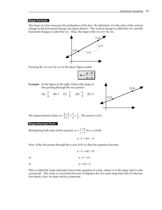 Coordinate Geometry 65
Slope Formula:
The slope of a line measures the inclination of the line. By definition, it is the ratio of the vertical
change to the horizontal change (see figure below). The vertical change is called the rise, and the
horizontal change is called the run. Thus, the slope is the rise over the run.
(x,y)
(a,b)
x–a
y–b
Forming the rise over the run in the above figure yields
m
y b
x a
=
−
−
Example: In the figure to the right, what is the slope of
line passing through the two points?
(A)
1
4
(B) 1 (C)
1
2
(D)
3
2
(E) 2
(5,4)
(1,2)
The slope formula yields m =
4 − 2
5 −1
=
2
4
=
1
2
. The answer is (C).
Slope-Intercept Form:
Multiplying both sides of the equation m =
y − b
x − a
by x–a yields
y – b = m(x – a)
Now, if the line passes through the y-axis at (0, b), then the equation becomes
y – b = m(x – 0)
or y – b = mx
or y = mx + b
This is called the slope-intercept form of the equation of a line, where m is the slope and b is the
y-intercept. This form is convenient because it displays the two most important bits of informa-
tion about a line: its slope and its y-intercept.
 