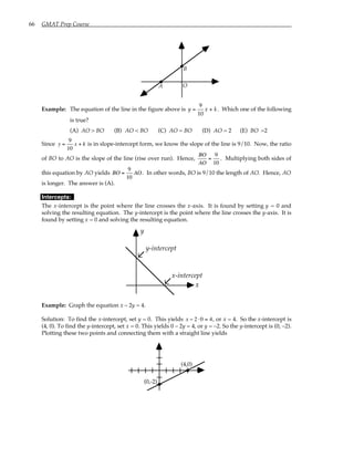66 GMAT Prep Course
A
B
O
Example: The equation of the line in the figure above is y x k
= +
9
10
. Which one of the following
is true?
(A) AO > BO (B) AO < BO (C) AO = BO (D) AO = 2 (E) BO =2
Since y =
9
10
x + k is in slope-intercept form, we know the slope of the line is 9/10. Now, the ratio
of BO to AO is the slope of the line (rise over run). Hence,
BO
AO
=
9
10
. Multiplying both sides of
this equation by AO yields BO =
9
10
AO. In other words, BO is 9/10 the length of AO. Hence, AO
is longer. The answer is (A).
Intercepts:
The x-intercept is the point where the line crosses the x-axis. It is found by setting y = 0 and
solving the resulting equation. The y-intercept is the point where the line crosses the y-axis. It is
found by setting x = 0 and solving the resulting equation.
y-intercept
x-intercept
y
x
Example: Graph the equation x – 2y = 4.
Solution: To find the x-intercept, set y = 0. This yields x − 2 ⋅0 = 4, or x = 4. So the x-intercept is
(4, 0). To find the y-intercept, set x = 0. This yields 0 – 2y = 4, or y = –2. So the y-intercept is (0, –2).
Plotting these two points and connecting them with a straight line yields
(4,0)
(0,-2)
 