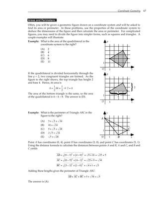 Coordinate Geometry 67
Areas and Perimeters:
Often, you will be given a geometric figure drawn on a coordinate system and will be asked to
find its area or perimeter. In these problems, use the properties of the coordinate system to
deduce the dimensions of the figure and then calculate the area or perimeter. For complicated
figures, you may need to divide the figure into simpler forms, such as squares and triangles. A
couple examples will illustrate:
Example: What is the area of the quadrilateral in the
coordinate system to the right?
(A) 2
(B) 4
(C) 6
(D) 8
(E) 11
O
1
1
y
x
If the quadrilateral is divided horizontally through the
line y = 2, two congruent triangles are formed. As the
figure to the right shows, the top triangle has height 2
and base 4. Hence, its area is
A =
1
2
bh =
1
2
⋅ 4 ⋅2 = 4
The area of the bottom triangle is the same, so the area
of the quadrilateral is 4 + 4 = 8. The answer is (D).
O
1
1
y
x
2
4
}
}
Example: What is the perimeter of Triangle ABC in the
figure to the right?
(A) 5 + 5 + 34
(B) 10 + 34
(C) 5 + 5 + 28
(D) 2 5 + 34
(E) 5 + 28 O
1
1
y
x
A
B
C
Point A has coordinates (0, 4), point B has coordinates (3, 0), and point C has coordinates (5, 1).
Using the distance formula to calculate the distances between points A and B, A and C, and B and
C yields
AB = 0 − 3
( )2
+ 4 − 0
( )2
= 9 +16 = 25 = 5
AC = 0 − 5
( )2
+ 4 −1
( )2
= 25 + 9 = 34
BC = 5 − 3
( )2
+ 1− 0
( )2
= 4 +1 = 5
Adding these lengths gives the perimeter of Triangle ABC:
AB + AC + BC = 5 + 34 + 5
The answer is (A).
 