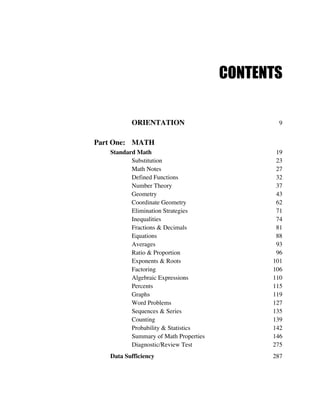 CONTENTS
ORIENTATION 9
Part One: MATH
Standard Math 19
Substitution 23
Math Notes 27
Defined Functions 32
Number Theory 37
Geometry 43
Coordinate Geometry 62
Elimination Strategies 71
Inequalities 74
Fractions & Decimals 81
Equations 88
Averages 93
Ratio & Proportion 96
Exponents & Roots 101
Factoring 106
Algebraic Expressions 110
Percents 115
Graphs 119
Word Problems 127
Sequences & Series 135
Counting 139
Probability & Statistics 142
Summary of Math Properties 146
Diagnostic/Review Test 275
Data Sufficiency 287
 