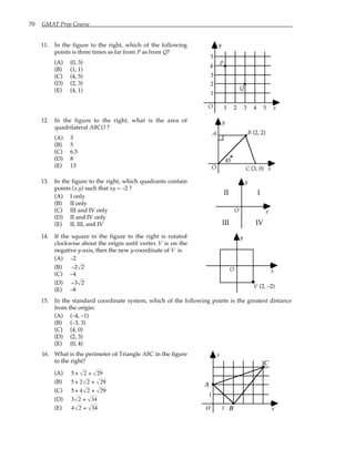70 GMAT Prep Course
11. In the figure to the right, which of the following
points is three times as far from P as from Q?
(A) (0, 3)
(B) (1, 1)
(C) (4, 5)
(D) (2, 3)
(E) (4, 1)
O
1
1
y
x
2 3 4 5
2
3
4
5
P
Q
12. In the figure to the right, what is the area of
quadrilateral ABCO ?
(A) 3
(B) 5
(C) 6.5
(D) 8
(E) 13 O
y
x
(3, 0)
B
45
(2, 2)
A
C
13. In the figure to the right, which quadrants contain
points (x,y) such that xy = –2 ?
(A) I only
(B) II only
(C) III and IV only
(D) II and IV only
(E) II, III, and IV
O
y
x
I
II
III IV
14. If the square in the figure to the right is rotated
clockwise about the origin until vertex V is on the
negative y-axis, then the new y-coordinate of V is
(A) –2
(B) −2 2
(C) –4
(D) −3 2
(E) –8
O
y
x
V (2, –2)
15. In the standard coordinate system, which of the following points is the greatest distance
from the origin:
(A) (–4, –1)
(B) (–3, 3)
(C) (4, 0)
(D) (2, 3)
(E) (0, 4)
16. What is the perimeter of Triangle ABC in the figure
to the right?
(A) 5 + 2 + 29
(B) 5 + 2 2 + 29
(C) 5 + 4 2 + 29
(D) 3 2 + 34
(E) 4 2 + 34 O
1
1
y
x
A
B
C
 