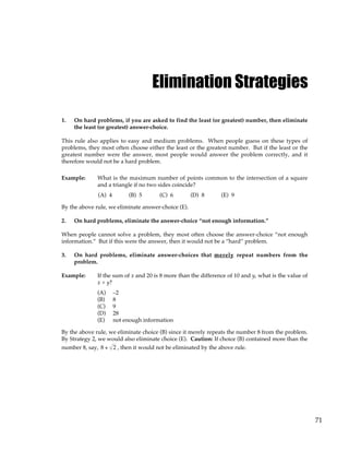 71
Elimination Strategies
1. On hard problems, if you are asked to find the least (or greatest) number, then eliminate
the least (or greatest) answer-choice.
This rule also applies to easy and medium problems. When people guess on these types of
problems, they most often choose either the least or the greatest number. But if the least or the
greatest number were the answer, most people would answer the problem correctly, and it
therefore would not be a hard problem.
Example: What is the maximum number of points common to the intersection of a square
and a triangle if no two sides coincide?
(A) 4 (B) 5 (C) 6 (D) 8 (E) 9
By the above rule, we eliminate answer-choice (E).
2. On hard problems, eliminate the answer-choice “not enough information.”
When people cannot solve a problem, they most often choose the answer-choice “not enough
information.” But if this were the answer, then it would not be a “hard” problem.
3. On hard problems, eliminate answer-choices that merely repeat numbers from the
problem.
Example: If the sum of x and 20 is 8 more than the difference of 10 and y, what is the value of
x + y?
(A) –2
(B) 8
(C) 9
(D) 28
(E) not enough information
By the above rule, we eliminate choice (B) since it merely repeats the number 8 from the problem.
By Strategy 2, we would also eliminate choice (E). Caution: If choice (B) contained more than the
number 8, say, 8 + 2 , then it would not be eliminated by the above rule.
 