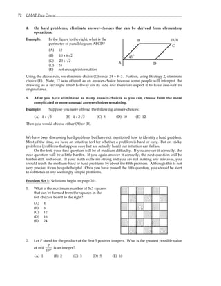 72 GMAT Prep Course
4. On hard problems, eliminate answer-choices that can be derived from elementary
operations.
Example: In the figure to the right, what is the
perimeter of parallelogram ABCD?
(A) 12
(B) 10 + 6 2
(C) 20 + 2
(D) 24
(E) not enough information
45
A
B
C
D
(8,3)
°
Using the above rule, we eliminate choice (D) since 24 = 8⋅ 3. Further, using Strategy 2, eliminate
choice (E). Note, 12 was offered as an answer-choice because some people will interpret the
drawing as a rectangle tilted halfway on its side and therefore expect it to have one-half its
original area.
5. After you have eliminated as many answer-choices as you can, choose from the more
complicated or more unusual answer-choices remaining.
Example: Suppose you were offered the following answer-choices:
(A) 4 + 3 (B) 4 + 2 3 (C) 8 (D) 10 (E) 12
Then you would choose either (A) or (B).
We have been discussing hard problems but have not mentioned how to identify a hard problem.
Most of the time, we have an intuitive feel for whether a problem is hard or easy. But on tricky
problems (problems that appear easy but are actually hard) our intuition can fail us.
On the test, your first question will be of medium difficulty. If you answer it correctly, the
next question will be a little harder. If you again answer it correctly, the next question will be
harder still, and so on. If your math skills are strong and you are not making any mistakes, you
should reach the medium-hard or hard problems by about the fifth problem. Although this is not
very precise, it can be quite helpful. Once you have passed the fifth question, you should be alert
to subtleties in any seemingly simple problems.
Problem Set I: Solutions begin on page 201.
1. What is the maximum number of 3x3 squares
that can be formed from the squares in the
6x6 checker board to the right?
(A) 4
(B) 6
(C) 12
(D) 16
(E) 24
2. Let P stand for the product of the first 5 positive integers. What is the greatest possible value
of m if
P
10m
is an integer?
(A) 1 (B) 2 (C) 3 (D) 5 (E) 10
 