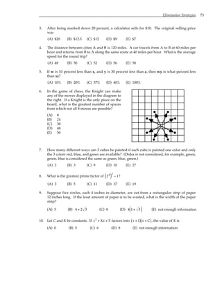 Elimination Strategies 73
3. After being marked down 20 percent, a calculator sells for $10. The original selling price
was
(A) $20 (B) $12.5 (C) $12 (D) $9 (E) $7
4. The distance between cities A and B is 120 miles. A car travels from A to B at 60 miles per
hour and returns from B to A along the same route at 40 miles per hour. What is the average
speed for the round trip?
(A) 48 (B) 50 (C) 52 (D) 56 (E) 58
5. If w is 10 percent less than x, and y is 30 percent less than z, then wy is what percent less
than xz?
(A) 10% (B) 20% (C) 37% (D) 40% (E) 100%
6. In the game of chess, the Knight can make
any of the moves displayed in the diagram to
the right. If a Knight is the only piece on the
board, what is the greatest number of spaces
from which not all 8 moves are possible?
(A) 8
(B) 24
(C) 38
(D) 48
(E) 56
7. How many different ways can 3 cubes be painted if each cube is painted one color and only
the 3 colors red, blue, and green are available? (Order is not considered, for example, green,
green, blue is considered the same as green, blue, green.)
(A) 2 (B) 3 (C) 9 (D) 10 (E) 27
8. What is the greatest prime factor of 24
( )
2
− 1?
(A) 3 (B) 5 (C) 11 (D) 17 (E) 19
9. Suppose five circles, each 4 inches in diameter, are cut from a rectangular strip of paper
12 inches long. If the least amount of paper is to be wasted, what is the width of the paper
strip?
(A) 5 (B) 4 + 2 3 (C) 8 (D) 4 1+ 3
( ) (E) not enough information
10. Let C and K be constants. If x2
+ Kx + 5 factors into x + 1
( ) x + C
( ), the value of K is
(A) 0 (B) 5 (C) 6 (D) 8 (E) not enough information
 