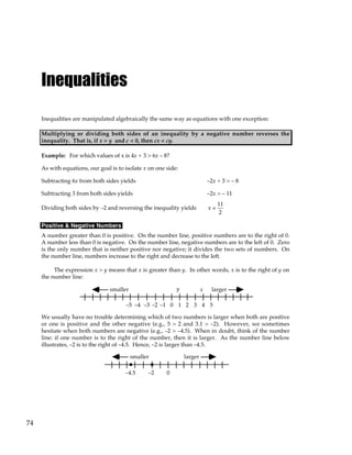 74
Inequalities
Inequalities are manipulated algebraically the same way as equations with one exception:
Multiplying or dividing both sides of an inequality by a negative number reverses the
inequality. That is, if x > y and c < 0, then cx < cy.
Example: For which values of x is 4x + 3 > 6x – 8?
As with equations, our goal is to isolate x on one side:
Subtracting 6x from both sides yields –2x + 3 > – 8
Subtracting 3 from both sides yields –2x > – 11
Dividing both sides by –2 and reversing the inequality yields x <
11
2
Positive & Negative Numbers
A number greater than 0 is positive. On the number line, positive numbers are to the right of 0.
A number less than 0 is negative. On the number line, negative numbers are to the left of 0. Zero
is the only number that is neither positive nor negative; it divides the two sets of numbers. On
the number line, numbers increase to the right and decrease to the left.
The expression x > y means that x is greater than y. In other words, x is to the right of y on
the number line:
y x
0 1 2 3 4 5
–1
–2
–3
–4
–5
larger
smaller
We usually have no trouble determining which of two numbers is larger when both are positive
or one is positive and the other negative (e.g., 5 > 2 and 3.1 > –2). However, we sometimes
hesitate when both numbers are negative (e.g., –2 > –4.5). When in doubt, think of the number
line: if one number is to the right of the number, then it is larger. As the number line below
illustrates, –2 is to the right of –4.5. Hence, –2 is larger than –4.5.
0
–2
–4.5
larger
smaller
 