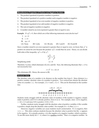 Inequalities 75
Miscellaneous Properties of Positive and Negative Numbers
1. The product (quotient) of positive numbers is positive.
2. The product (quotient) of a positive number and a negative number is negative.
3. The product (quotient) of an even number of negative numbers is positive.
4. The product (quotient) of an odd number of negative numbers is negative.
5. The sum of negative numbers is negative.
6. A number raised to an even exponent is greater than or equal to zero.
Example: If xy z
2
0
< , then which one of the following statements must also be true?
I. xz < 0
II. z < 0
III. xyz < 0
(A) None (B) I only (C) III only (D) I and II (E) II and III
Since a number raised to an even exponent is greater than or equal to zero, we know that y2
is
positive (it cannot be zero because the product xy z
2
would then be zero). Hence, we can divide
both sides of the inequality xy z
2
0
< by y2
:
xy z
y y
2
2
0
2
<
Simplifying yields xz < 0
Therefore, I is true, which eliminates (A), (C), and (E). Now, the following illustrates that z < 0 is
not necessarily true:
− ⋅ ⋅ = − <
1 2 3 12 0
2
This eliminates (D). Hence, the answer is (B).
Absolute Value
The absolute value of a number is its distance on the number line from 0. Since distance is a
positive number, absolute value of a number is positive. Two vertical bars denote the absolute
value of a number: x . For example, 3 = 3 and − 3 = 3. This can be illustrated on the number
line:
0 1 2 3 4 5
–1
–2
–3
–4
–5
}
}
− =
3 3 3 3
=
Students rarely struggle with the absolute value of numbers: if the number is negative, simply
make it positive; and if it is already positive, leave it as is. For example, since –2.4 is negative,
− 24 = 2.4 and since 5.01 is positive 5.01 = 5.01.
Further, students rarely struggle with the absolute value of positive variables: if the variable
is positive, simply drop the absolute value symbol. For example, if x > 0, then x = x.
However, negative variables can cause students much consternation. If x is negative, then
x = −x . This often confuses students because the absolute value is positive but the –x appears
to be negative. It is actually positive—it is the negative of a negative number, which is positive.
To see this more clearly let x = –k, where k is a positive number. Then x is a negative number. So
 